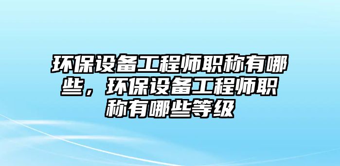 環(huán)保設備工程師職稱有哪些，環(huán)保設備工程師職稱有哪些等級