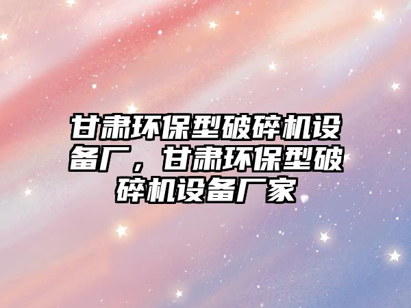 甘肅環(huán)保型破碎機設(shè)備廠，甘肅環(huán)保型破碎機設(shè)備廠家