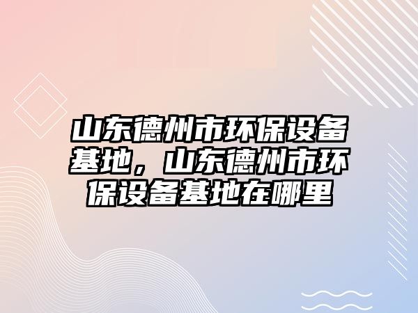 山東德州市環(huán)保設備基地，山東德州市環(huán)保設備基地在哪里