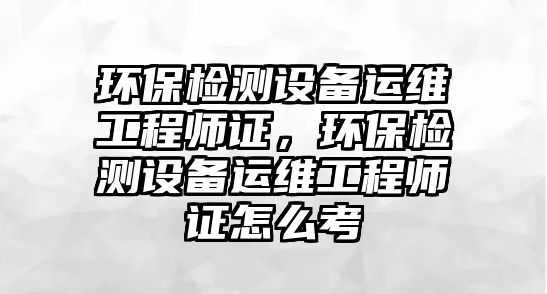 環(huán)保檢測(cè)設(shè)備運(yùn)維工程師證，環(huán)保檢測(cè)設(shè)備運(yùn)維工程師證怎么考