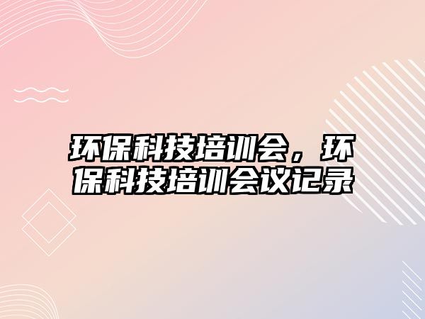 環(huán)保科技培訓(xùn)會(huì)，環(huán)?？萍寂嘤?xùn)會(huì)議記錄