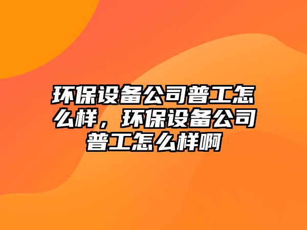 環(huán)保設備公司普工怎么樣，環(huán)保設備公司普工怎么樣啊