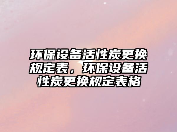 環(huán)保設(shè)備活性炭更換規(guī)定表，環(huán)保設(shè)備活性炭更換規(guī)定表格