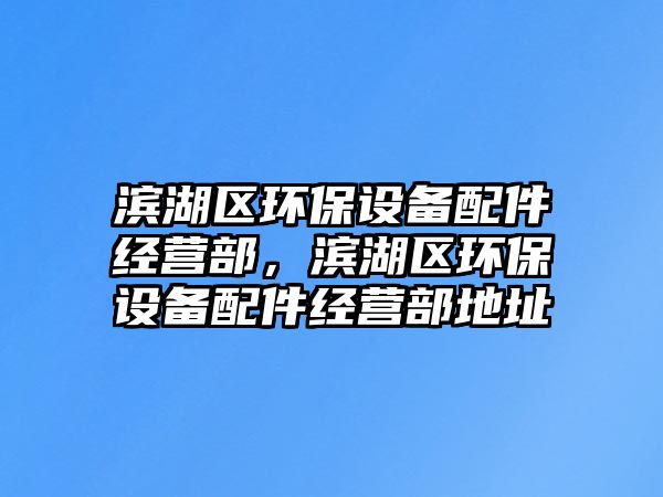 濱湖區(qū)環(huán)保設備配件經(jīng)營部，濱湖區(qū)環(huán)保設備配件經(jīng)營部地址