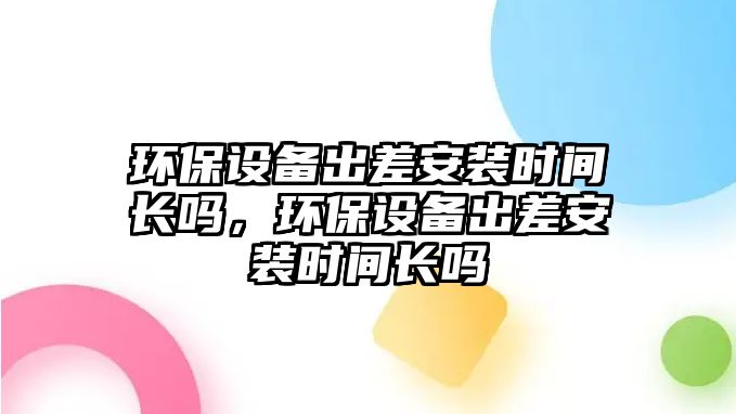 環(huán)保設備出差安裝時間長嗎，環(huán)保設備出差安裝時間長嗎