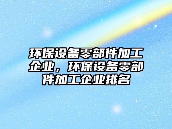 環(huán)保設備零部件加工企業(yè)，環(huán)保設備零部件加工企業(yè)排名