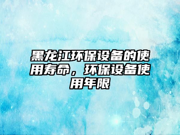 黑龍江環(huán)保設(shè)備的使用壽命，環(huán)保設(shè)備使用年限