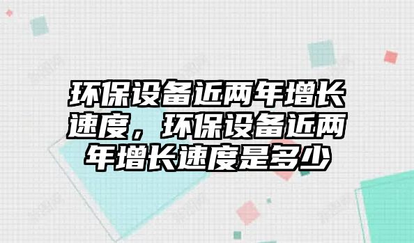 環(huán)保設(shè)備近兩年增長速度，環(huán)保設(shè)備近兩年增長速度是多少