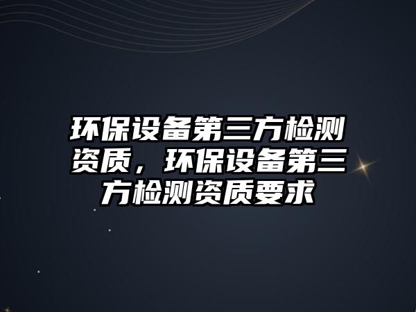 環(huán)保設備第三方檢測資質，環(huán)保設備第三方檢測資質要求