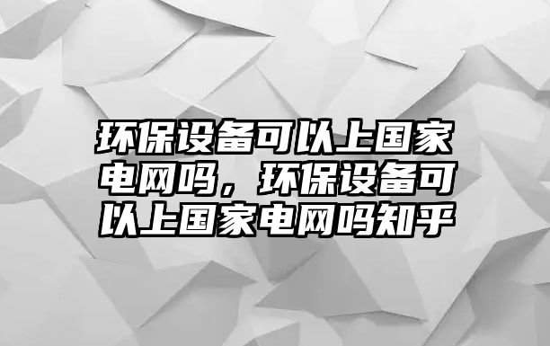 環(huán)保設備可以上國家電網(wǎng)嗎，環(huán)保設備可以上國家電網(wǎng)嗎知乎