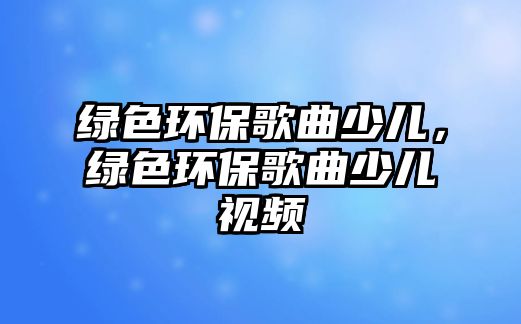 綠色環(huán)保歌曲少兒，綠色環(huán)保歌曲少兒視頻