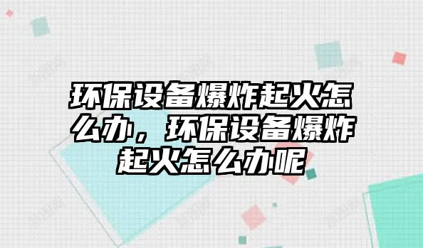 環(huán)保設備爆炸起火怎么辦，環(huán)保設備爆炸起火怎么辦呢