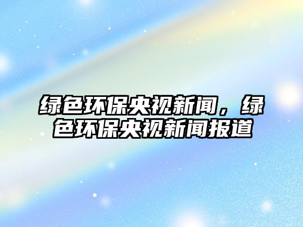 綠色環(huán)保央視新聞，綠色環(huán)保央視新聞報道