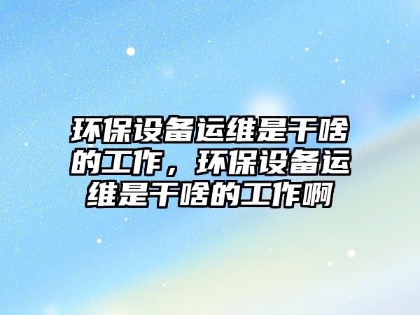 環(huán)保設備運維是干啥的工作，環(huán)保設備運維是干啥的工作啊