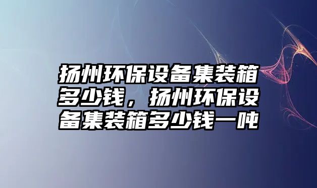 揚州環(huán)保設(shè)備集裝箱多少錢，揚州環(huán)保設(shè)備集裝箱多少錢一噸