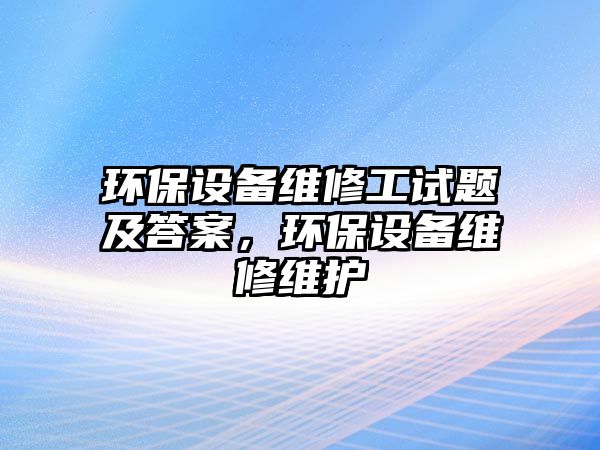 環(huán)保設(shè)備維修工試題及答案，環(huán)保設(shè)備維修維護(hù)