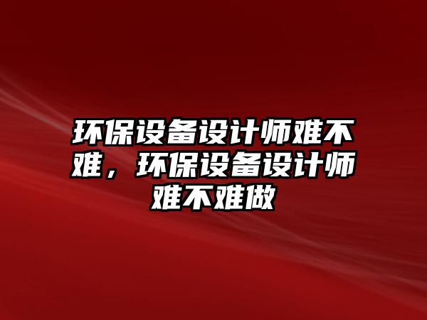 環(huán)保設備設計師難不難，環(huán)保設備設計師難不難做