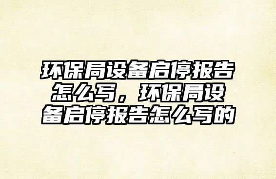 環(huán)保局設(shè)備啟停報(bào)告怎么寫，環(huán)保局設(shè)備啟停報(bào)告怎么寫的