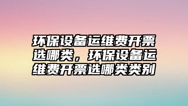 環(huán)保設(shè)備運(yùn)維費(fèi)開票選哪類，環(huán)保設(shè)備運(yùn)維費(fèi)開票選哪類類別