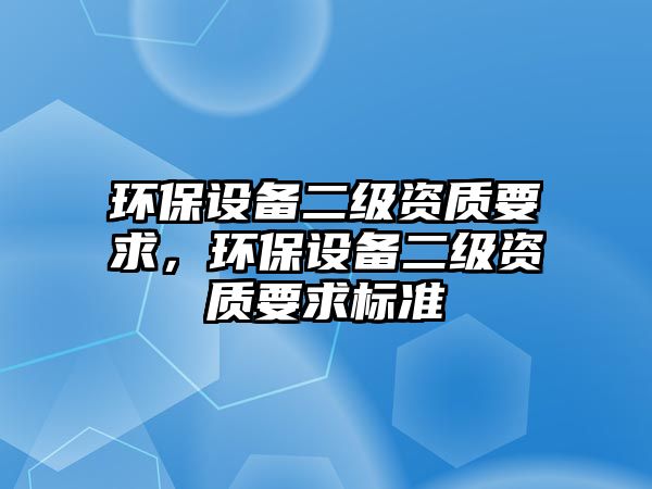 環(huán)保設備二級資質要求，環(huán)保設備二級資質要求標準