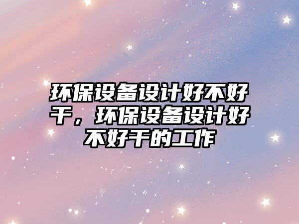 環(huán)保設備設計好不好干，環(huán)保設備設計好不好干的工作