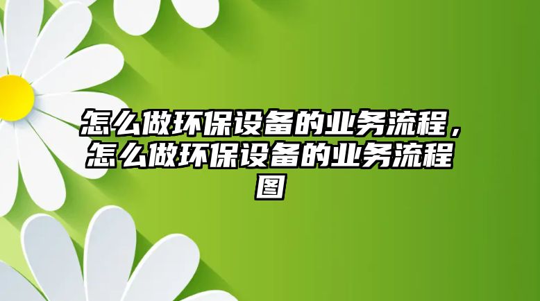 怎么做環(huán)保設(shè)備的業(yè)務(wù)流程，怎么做環(huán)保設(shè)備的業(yè)務(wù)流程圖