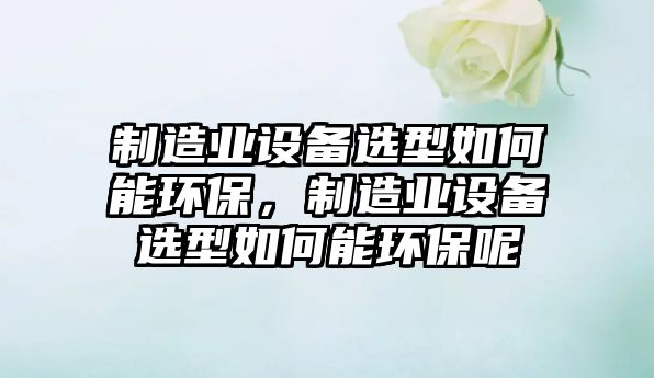 制造業(yè)設備選型如何能環(huán)保，制造業(yè)設備選型如何能環(huán)保呢