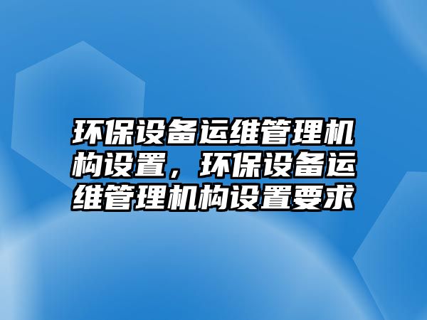 環(huán)保設(shè)備運維管理機構(gòu)設(shè)置，環(huán)保設(shè)備運維管理機構(gòu)設(shè)置要求