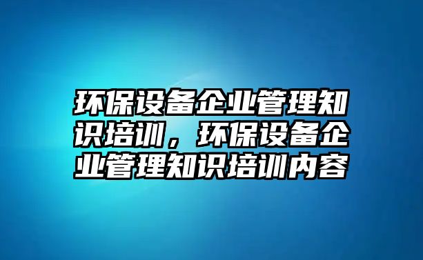 環(huán)保設(shè)備企業(yè)管理知識培訓(xùn)，環(huán)保設(shè)備企業(yè)管理知識培訓(xùn)內(nèi)容