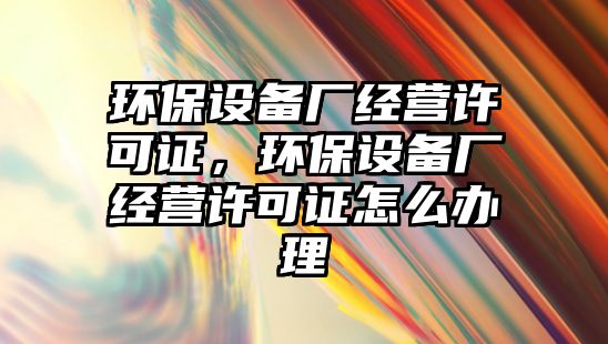 環(huán)保設備廠經(jīng)營許可證，環(huán)保設備廠經(jīng)營許可證怎么辦理