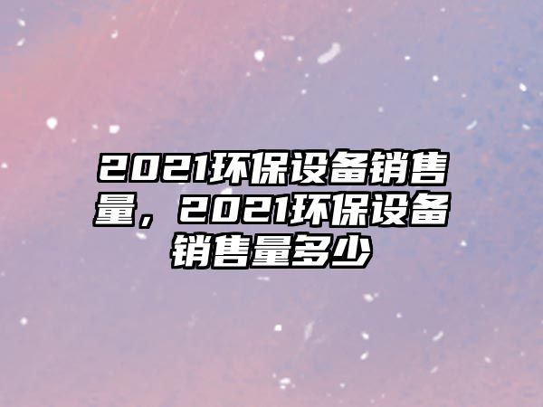 2021環(huán)保設(shè)備銷售量，2021環(huán)保設(shè)備銷售量多少