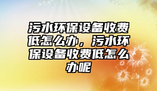 污水環(huán)保設備收費低怎么辦，污水環(huán)保設備收費低怎么辦呢