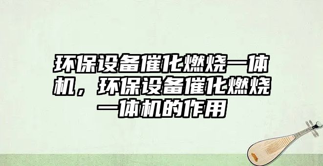 環(huán)保設備催化燃燒一體機，環(huán)保設備催化燃燒一體機的作用