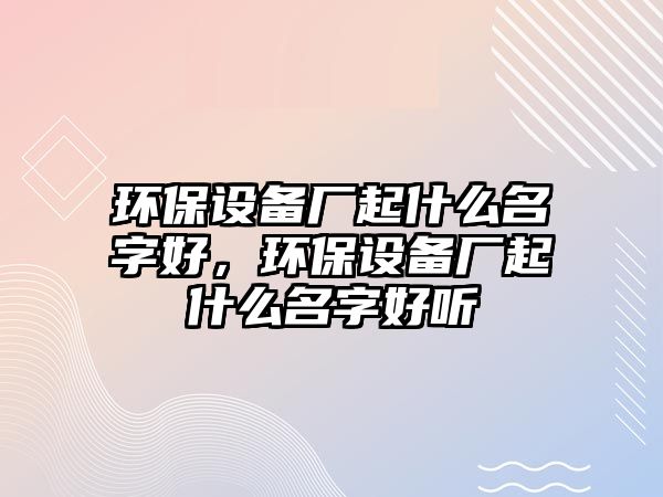 環(huán)保設備廠起什么名字好，環(huán)保設備廠起什么名字好聽