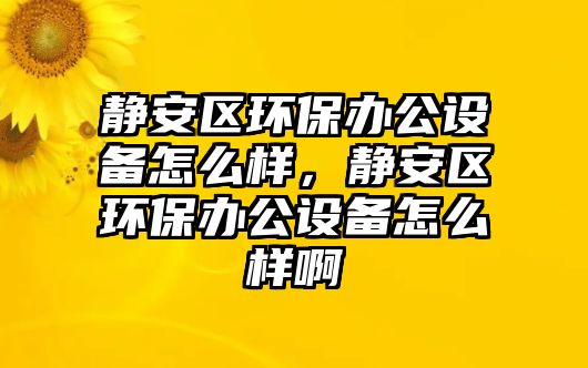 靜安區(qū)環(huán)保辦公設(shè)備怎么樣，靜安區(qū)環(huán)保辦公設(shè)備怎么樣啊