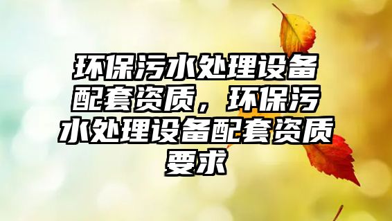 環(huán)保污水處理設(shè)備配套資質(zhì)，環(huán)保污水處理設(shè)備配套資質(zhì)要求