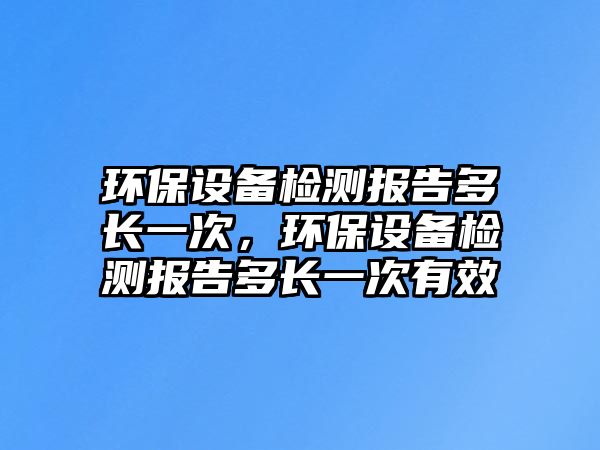 環(huán)保設備檢測報告多長一次，環(huán)保設備檢測報告多長一次有效