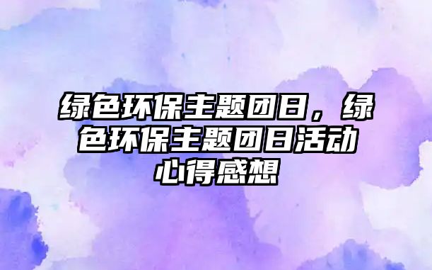 綠色環(huán)保主題團日，綠色環(huán)保主題團日活動心得感想