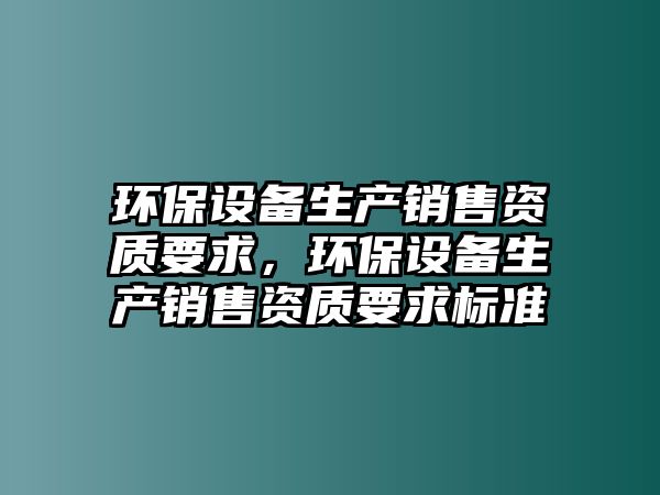 環(huán)保設(shè)備生產(chǎn)銷售資質(zhì)要求，環(huán)保設(shè)備生產(chǎn)銷售資質(zhì)要求標(biāo)準(zhǔn)