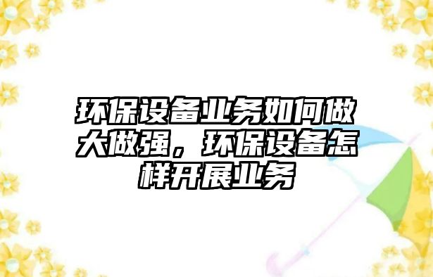 環(huán)保設備業(yè)務如何做大做強，環(huán)保設備怎樣開展業(yè)務