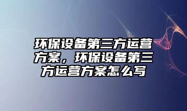 環(huán)保設(shè)備第三方運(yùn)營(yíng)方案，環(huán)保設(shè)備第三方運(yùn)營(yíng)方案怎么寫