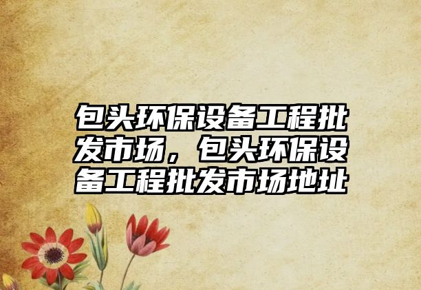 包頭環(huán)保設(shè)備工程批發(fā)市場，包頭環(huán)保設(shè)備工程批發(fā)市場地址