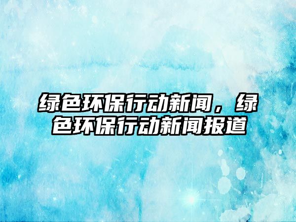 綠色環(huán)保行動新聞，綠色環(huán)保行動新聞報道