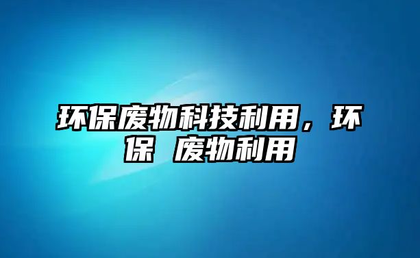 環(huán)保廢物科技利用，環(huán)保 廢物利用