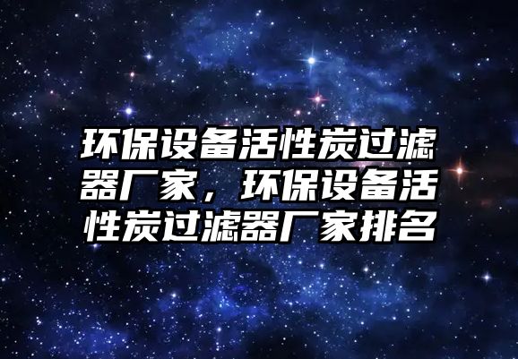 環(huán)保設備活性炭過濾器廠家，環(huán)保設備活性炭過濾器廠家排名