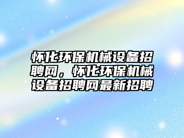 懷化環(huán)保機械設備招聘網，懷化環(huán)保機械設備招聘網最新招聘