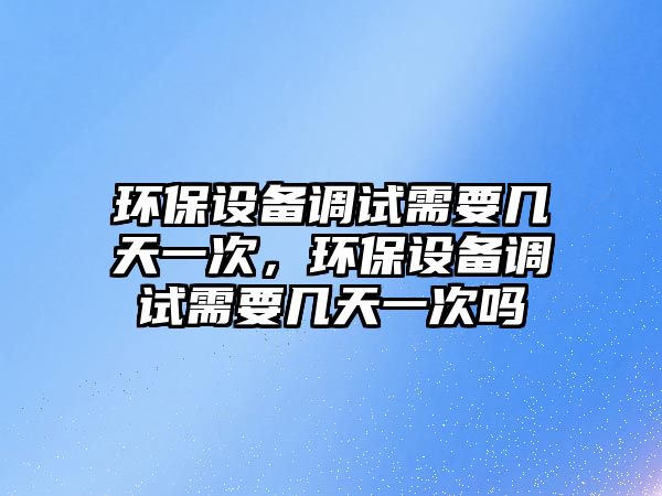 環(huán)保設(shè)備調(diào)試需要幾天一次，環(huán)保設(shè)備調(diào)試需要幾天一次嗎