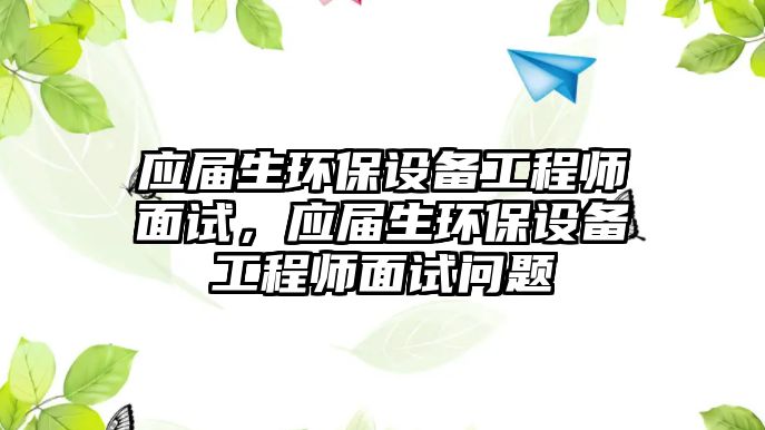 應屆生環(huán)保設備工程師面試，應屆生環(huán)保設備工程師面試問題