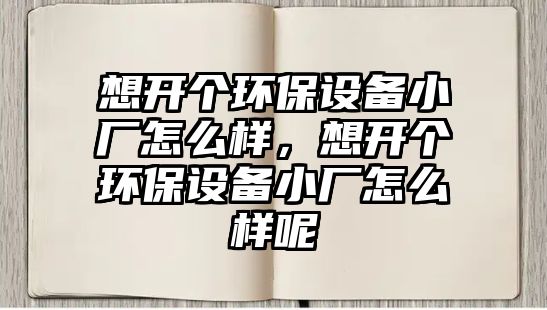 想開個(gè)環(huán)保設(shè)備小廠怎么樣，想開個(gè)環(huán)保設(shè)備小廠怎么樣呢