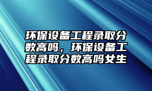 環(huán)保設(shè)備工程錄取分?jǐn)?shù)高嗎，環(huán)保設(shè)備工程錄取分?jǐn)?shù)高嗎女生